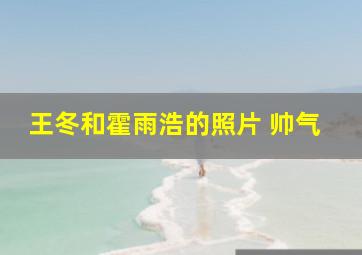 王冬和霍雨浩的照片 帅气